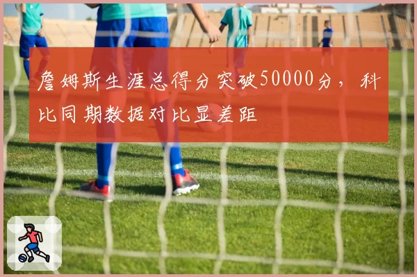 詹姆斯生涯总得分突破50000分,科比同期数据对比显差距