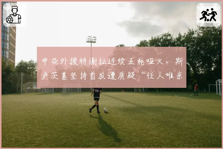 申花外援特谢拉连续五轮哑火，斯卢茨基坚持首发遭质疑“任人唯亲”