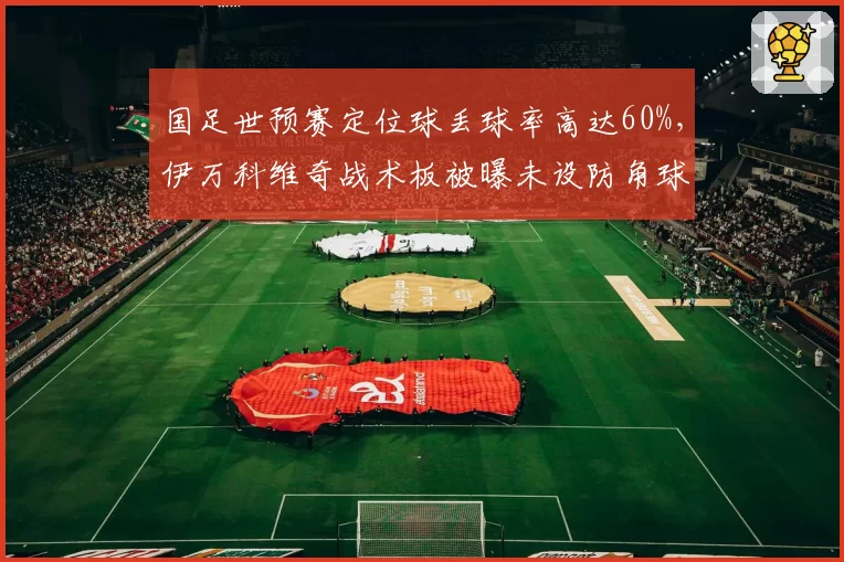 国足世预赛定位球丢球率高达60%,伊万科维奇战术板被曝未设防角球专项训练