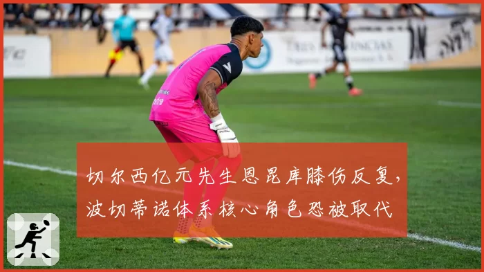 切尔西亿元先生恩昆库膝伤反复,波切蒂诺体系核心角色恐被取代
