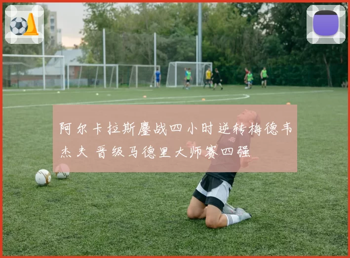 阿尔卡拉斯鏖战四小时逆转梅德韦杰夫 晋级马德里大师赛四强