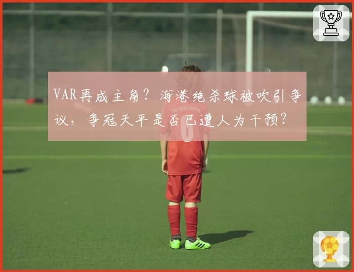 VAR再成主角？海港绝杀球被吹引争议，争冠天平是否已遭人为干预？