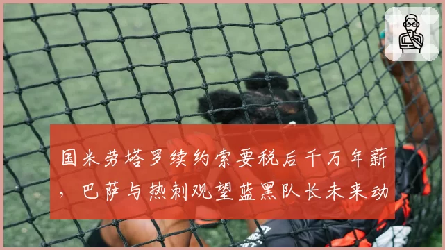 国米劳塔罗续约索要税后千万年薪，巴萨与热刺观望蓝黑队长未来动向