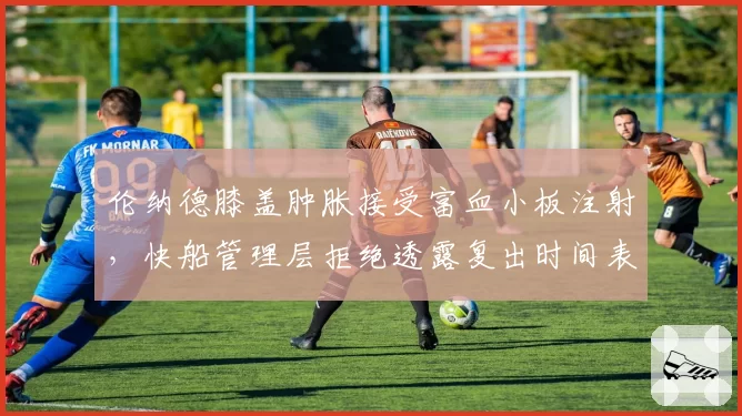 伦纳德膝盖肿胀接受富血小板注射，快船管理层拒绝透露复出时间表