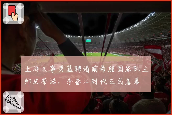上海久事男篮聘请前希腊国家队主帅皮蒂诺，李春江时代正式落幕