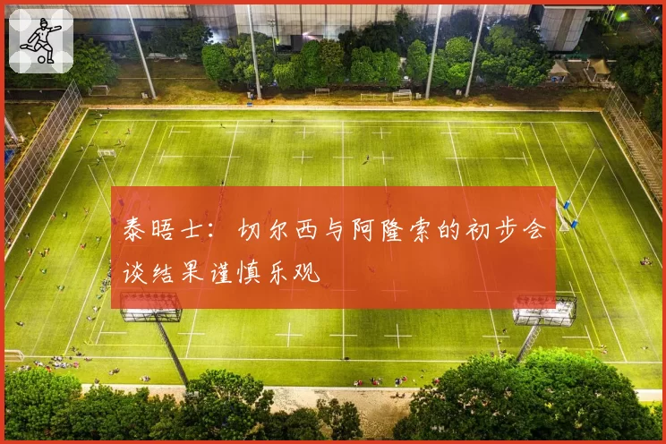 泰晤士：切尔西与阿隆索的初步会谈结果谨慎乐观