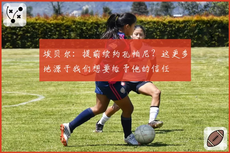 埃贝尔：提前续约孔帕尼？这更多地源于我们想要给予他的信任