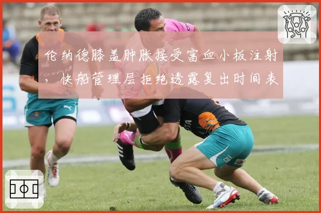 伦纳德膝盖肿胀接受富血小板注射，快船管理层拒绝透露复出时间表