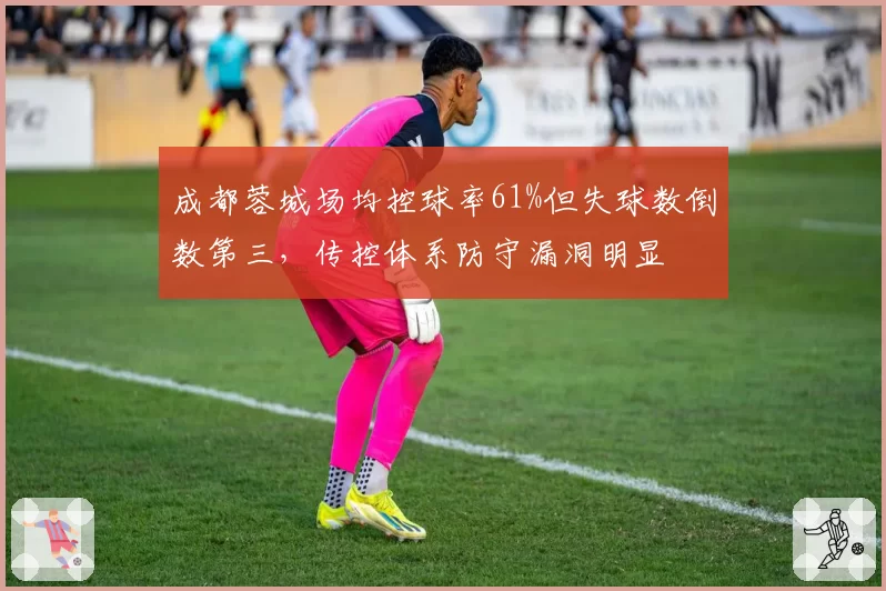 成都蓉城场均控球率61%但失球数倒数第三，传控体系防守漏洞明显