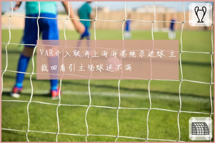 VAR介入取消上海海港绝杀进球 主裁回看引主场球迷不满