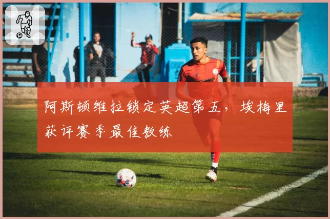 阿斯顿维拉锁定英超第五,埃梅里获评赛季最佳教练