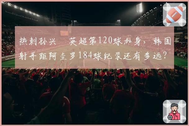 热刺孙兴慜英超第120球加身，韩国射手距阿圭罗184球纪录还有多远？
