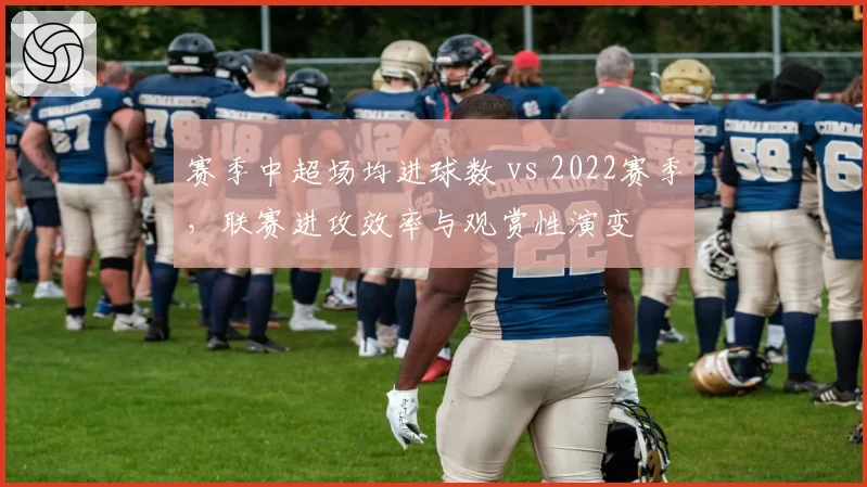 赛季中超场均进球数 vs 2022赛季，联赛进攻效率与观赏性演变