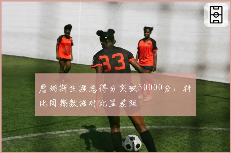 詹姆斯生涯总得分突破50000分,科比同期数据对比显差距