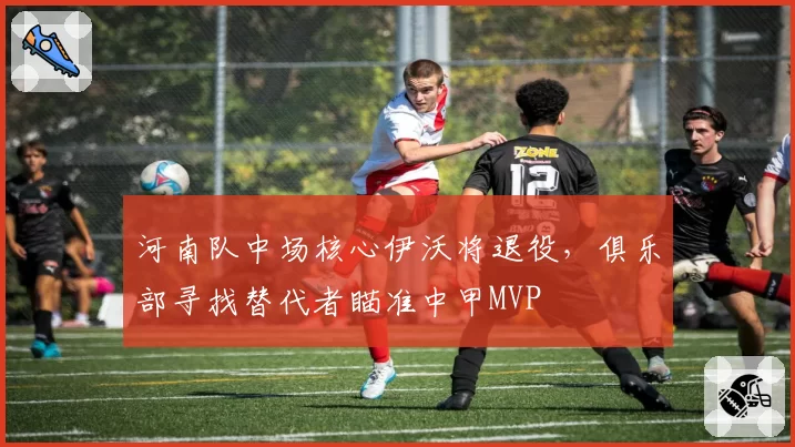 河南队中场核心伊沃将退役，俱乐部寻找替代者瞄准中甲MVP