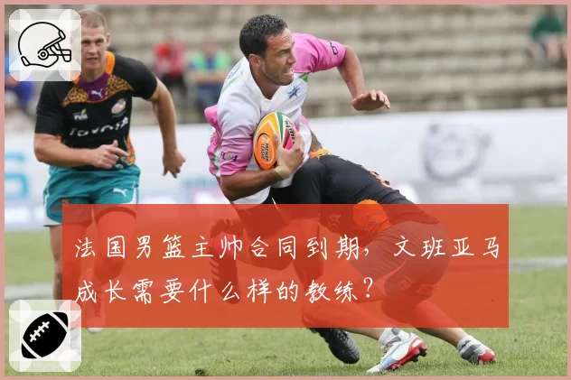 法国男篮主帅合同到期，文班亚马成长需要什么样的教练？
