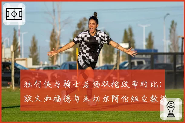 独行侠与骑士后场双枪效率对比:欧文加福德与米切尔阿伦组合数据