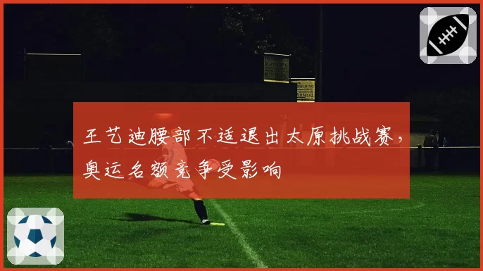 王艺迪腰部不适退出太原挑战赛，奥运名额竞争受影响