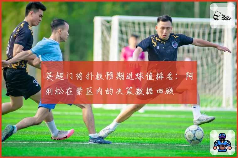 英超门将扑救预期进球值排名：阿利松在禁区内的决策数据回顾