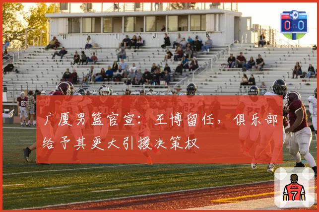 广厦男篮官宣:王博留任,俱乐部给予其更大引援决策权