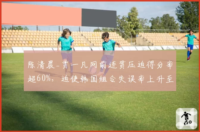 陈清晨_贾一凡网前连贯压迫得分率超60%，迫使韩国组合失误率上升至25%