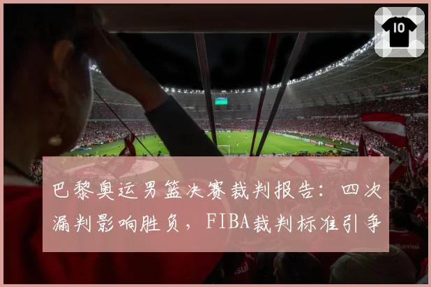 巴黎奥运男篮决赛裁判报告:四次漏判影响胜负,FIBA裁判标准引争议