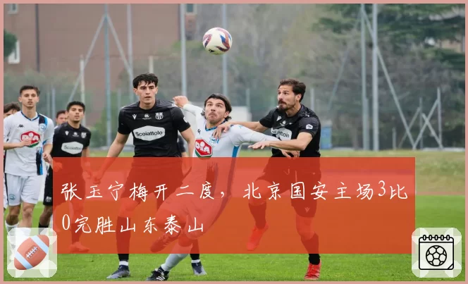 张玉宁梅开二度，北京国安主场3比0完胜山东泰山