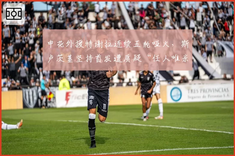 申花外援特谢拉连续五轮哑火，斯卢茨基坚持首发遭质疑“任人唯亲”