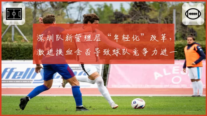 深圳队新管理层“年轻化”改革,激进换血会否导致球队竞争力进一步下滑?