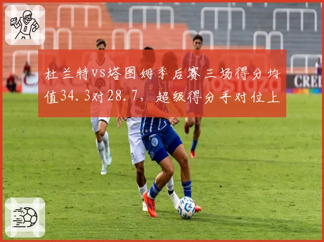 杜兰特vs塔图姆季后赛三场得分均值34.3对28.7,超级得分手对位上演矛与盾之争