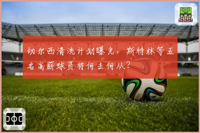切尔西清洗计划曝光，斯特林等五名高薪球员将何去何从？