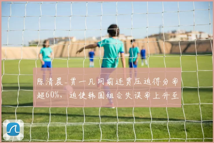 陈清晨_贾一凡网前连贯压迫得分率超60%，迫使韩国组合失误率上升至25%