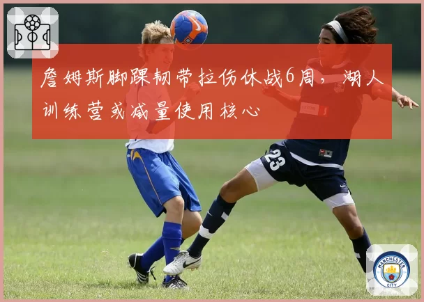 詹姆斯脚踝韧带拉伤休战6周，湖人训练营或减量使用核心