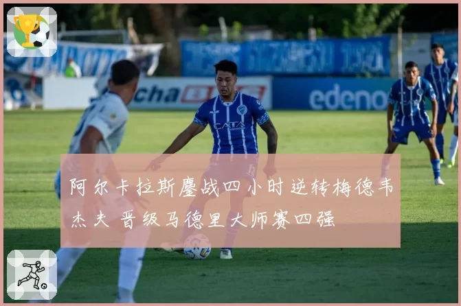 阿尔卡拉斯鏖战四小时逆转梅德韦杰夫 晋级马德里大师赛四强