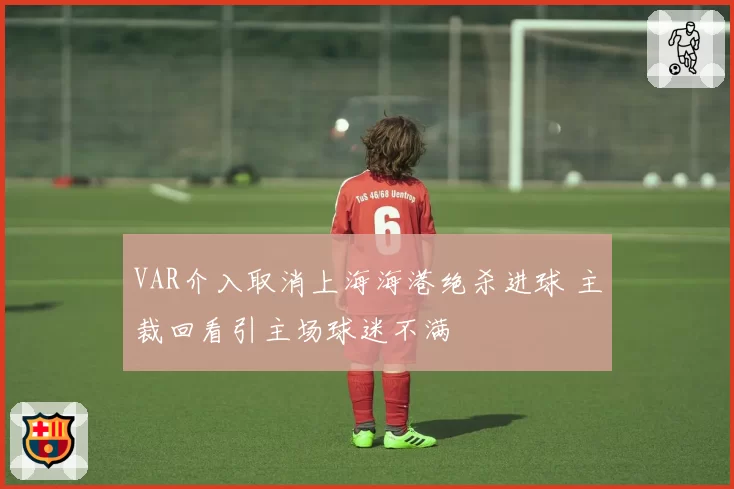 VAR介入取消上海海港绝杀进球 主裁回看引主场球迷不满