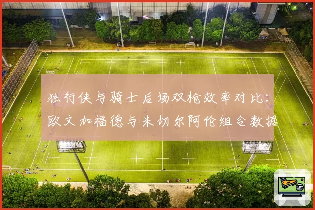 独行侠与骑士后场双枪效率对比:欧文加福德与米切尔阿伦组合数据