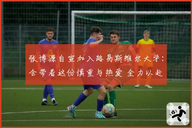 张博源自宣加入路易斯维尔大学：会带着这份慎重与热爱 全力以赴