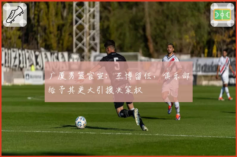 广厦男篮官宣:王博留任,俱乐部给予其更大引援决策权