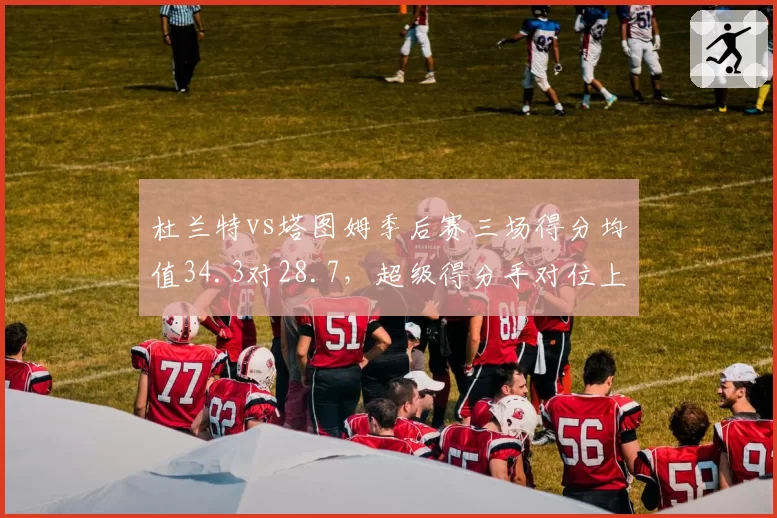 杜兰特vs塔图姆季后赛三场得分均值34.3对28.7,超级得分手对位上演矛与盾之争