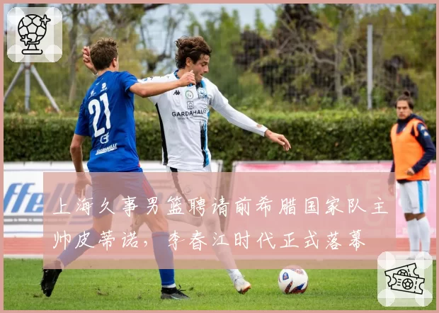 上海久事男篮聘请前希腊国家队主帅皮蒂诺，李春江时代正式落幕