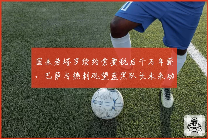 国米劳塔罗续约索要税后千万年薪，巴萨与热刺观望蓝黑队长未来动向