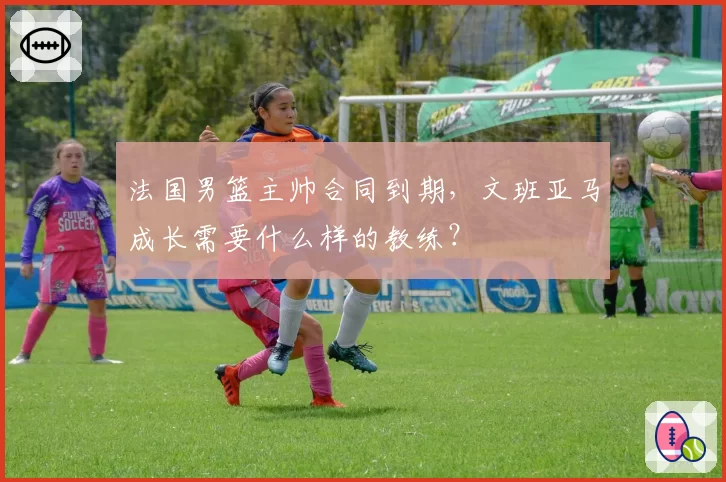 法国男篮主帅合同到期，文班亚马成长需要什么样的教练？