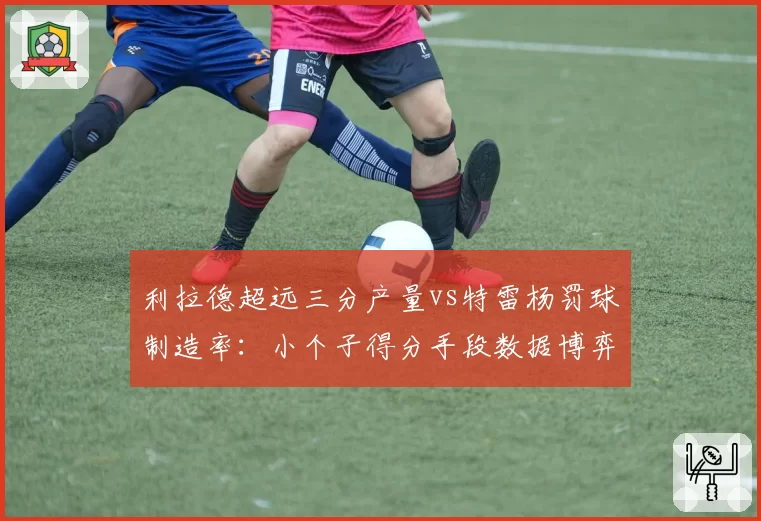 利拉德超远三分产量vs特雷杨罚球制造率：小个子得分手段数据博弈