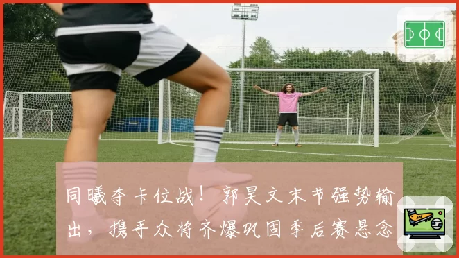 同曦夺卡位战!郭昊文末节强势输出,携手众将齐爆巩固季后赛悬念