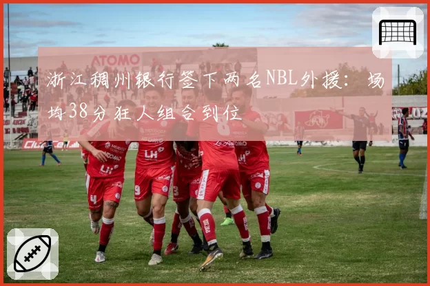 浙江稠州银行签下两名NBL外援：场均38分狂人组合到位