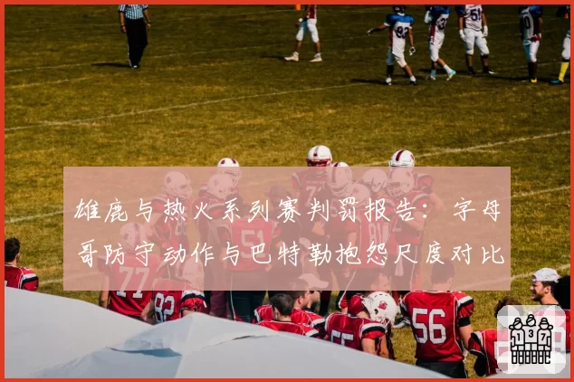 雄鹿与热火系列赛判罚报告:字母哥防守动作与巴特勒抱怨尺度对比