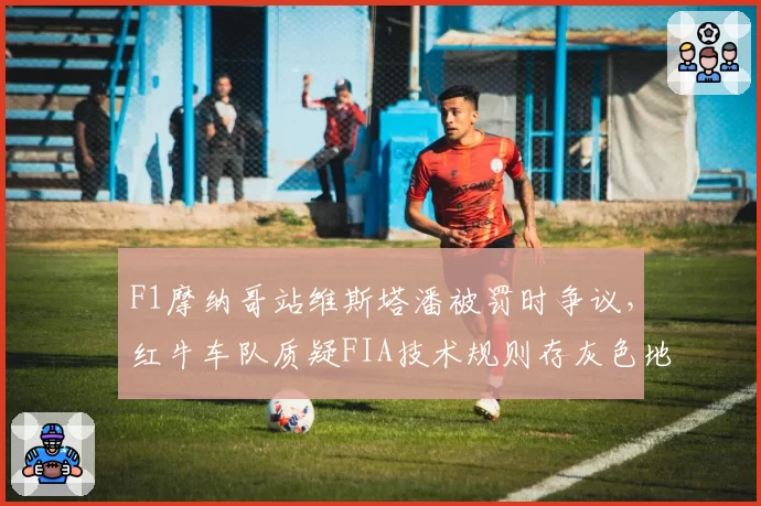 F1摩纳哥站维斯塔潘被罚时争议，红牛车队质疑FIA技术规则存灰色地带