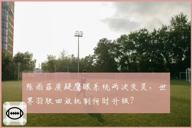 陈雨菲质疑鹰眼系统两次失灵，世界羽联回放机制何时升级？