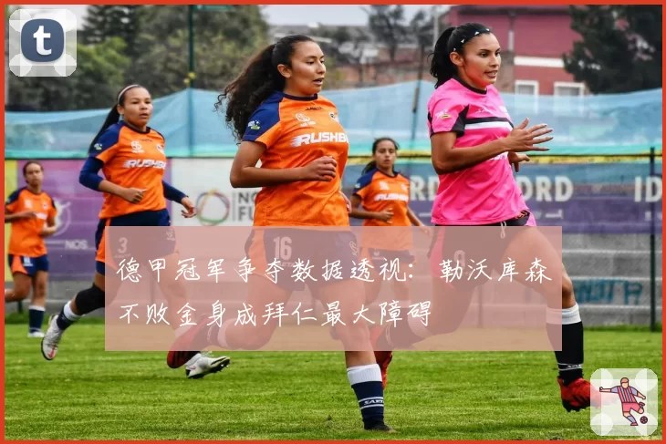 德甲冠军争夺数据透视:勒沃库森不败金身成拜仁最大障碍