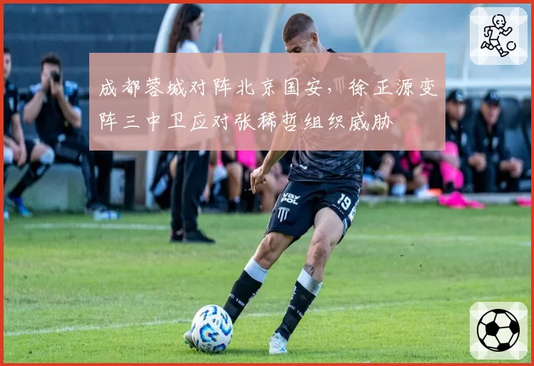 成都蓉城对阵北京国安，徐正源变阵三中卫应对张稀哲组织威胁
